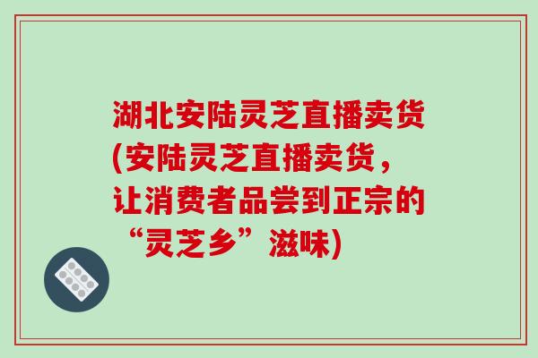 湖北安陆灵芝直播卖货(安陆灵芝直播卖货,让消费者品尝到正宗的“灵芝乡”滋味) 湖北安陆灵芝直播卖货(安陆灵芝直播卖货,让消费者品尝到正宗的“灵芝乡”滋味)