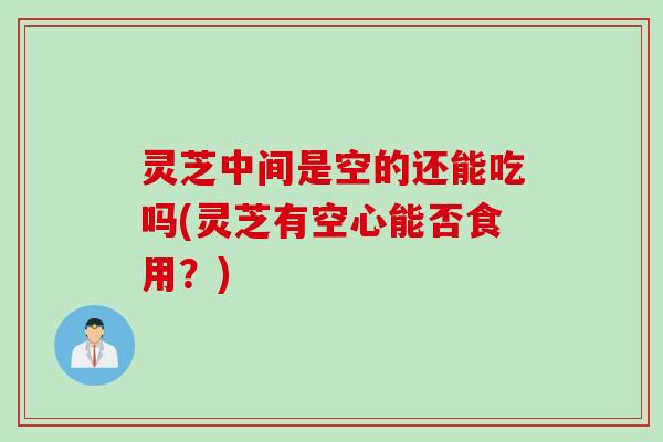 灵芝中间是空的还能吃吗(灵芝有空心能否食用？)
