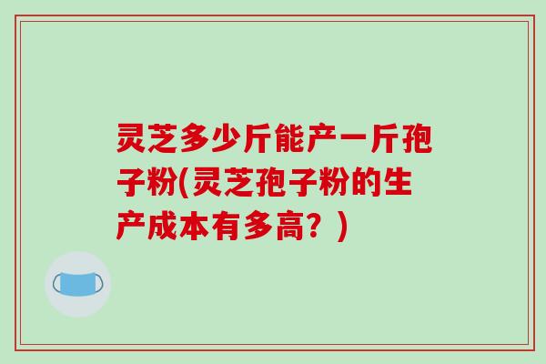 灵芝多少斤能产一斤孢子粉(灵芝孢子粉的生产成本有多高？)