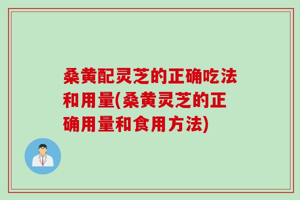 桑黄配灵芝的正确吃法和用量(桑黄灵芝的正确用量和食用方法)