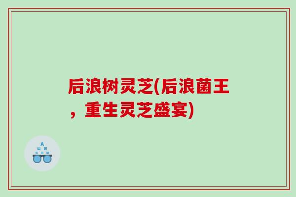 后浪树灵芝(后浪菌王，重生灵芝盛宴)