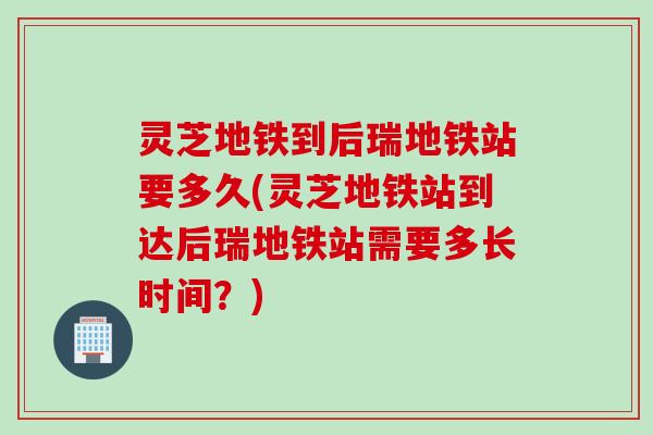 灵芝地铁到后瑞地铁站要多久(灵芝地铁站到达后瑞地铁站需要多长时间？)