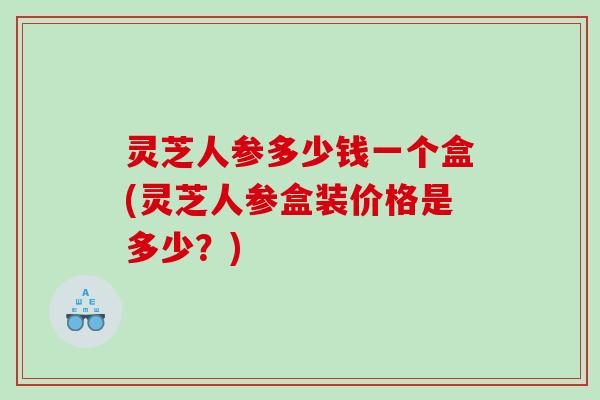 灵芝人参多少钱一个盒(灵芝人参盒装价格是多少？)