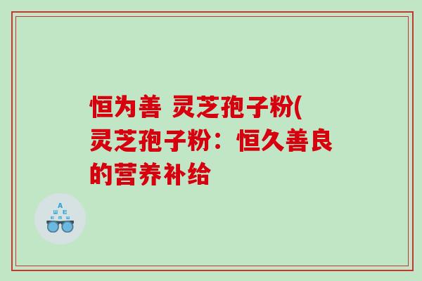 恒为善 灵芝孢子粉(灵芝孢子粉：恒久善良的营养补给