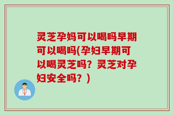 灵芝孕妈可以喝吗早期可以喝吗(孕妇早期可以喝灵芝吗？灵芝对孕妇安全吗？)