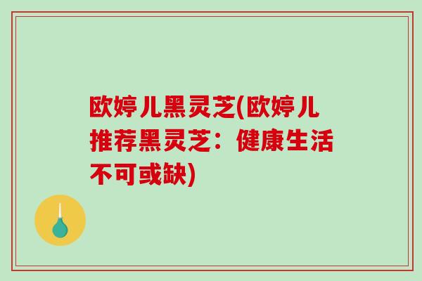 欧婷儿黑灵芝(欧婷儿推荐黑灵芝：健康生活不可或缺)