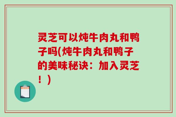 灵芝可以炖牛肉丸和鸭子吗(炖牛肉丸和鸭子的美味秘诀：加入灵芝！)