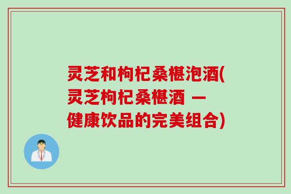 灵芝和枸杞桑椹泡酒(灵芝枸杞桑椹酒 — 健康饮品的完美组合)