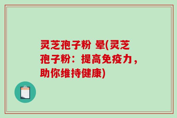 灵芝孢子粉 晕(灵芝孢子粉：提高免疫力，助你维持健康)