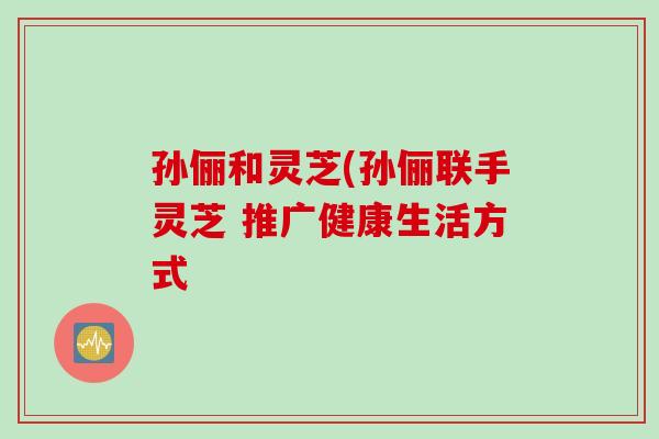 孙俪和灵芝(孙俪联手灵芝 推广健康生活方式
