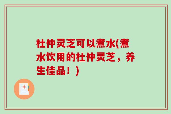 杜仲灵芝可以煮水(煮水饮用的杜仲灵芝，养生佳品！)