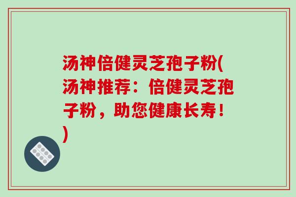 汤神倍健灵芝孢子粉(汤神推荐：倍健灵芝孢子粉，助您健康长寿！)