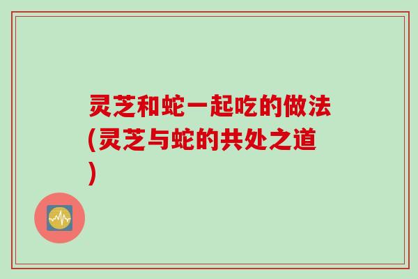灵芝和蛇一起吃的做法(灵芝与蛇的共处之道)