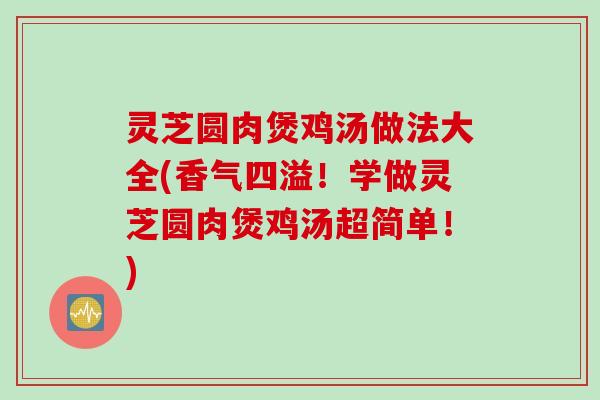 灵芝圆肉煲鸡汤做法大全(香气四溢！学做灵芝圆肉煲鸡汤超简单！)