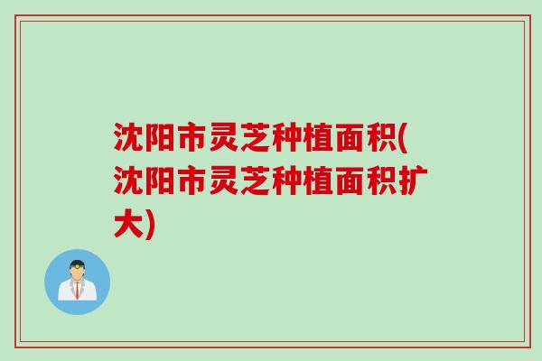 沈阳市灵芝种植面积(沈阳市灵芝种植面积扩大)