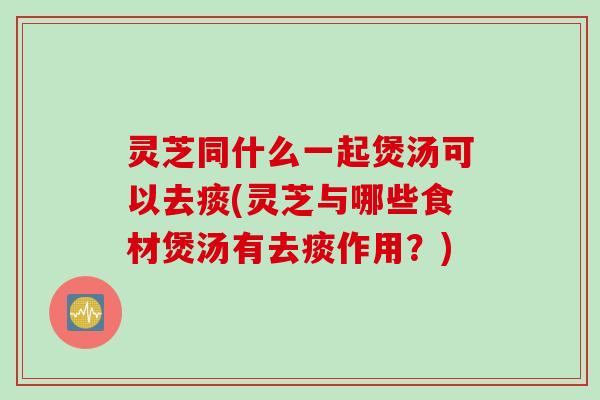 灵芝同什么一起煲汤可以去痰(灵芝与哪些食材煲汤有去痰作用？)