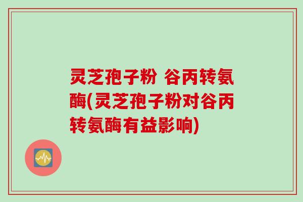 灵芝孢子粉 谷丙转氨酶(灵芝孢子粉对谷丙转氨酶有益影响)