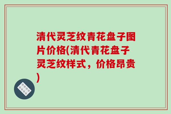 清代灵芝纹青花盘子图片价格(清代青花盘子灵芝纹样式，价格昂贵)