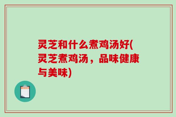 灵芝和什么煮鸡汤好(灵芝煮鸡汤，品味健康与美味)