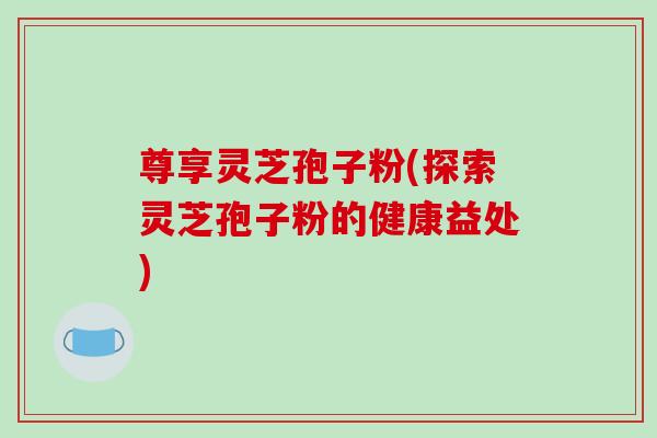 尊享灵芝孢子粉(探索灵芝孢子粉的健康益处)