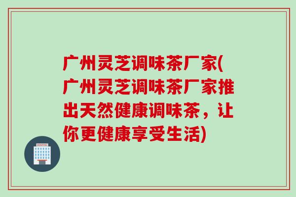 广州灵芝调味茶厂家(广州灵芝调味茶厂家推出天然健康调味茶，让你更健康享受生活)