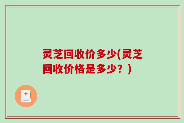 灵芝回收价多少(灵芝回收价格是多少？)