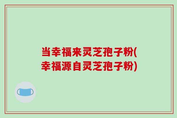 当幸福来灵芝孢子粉(幸福源自灵芝孢子粉)