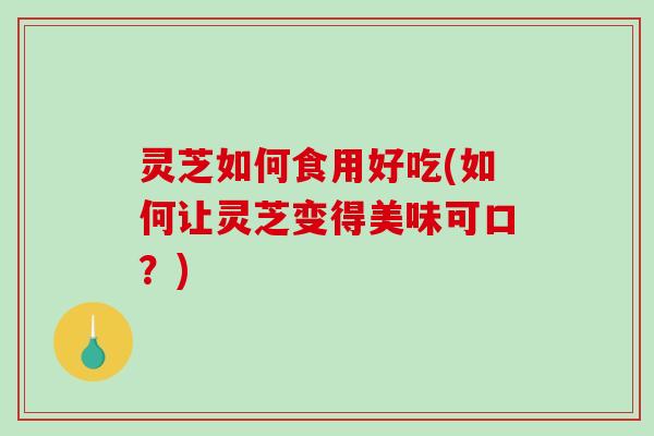 灵芝如何食用好吃(如何让灵芝变得美味可口？)
