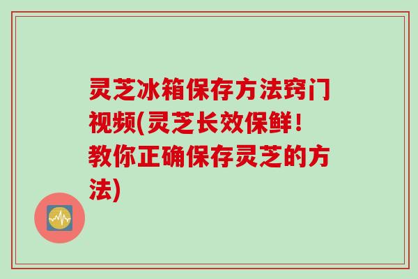 灵芝冰箱保存方法窍门视频(灵芝长效保鲜！教你正确保存灵芝的方法)
