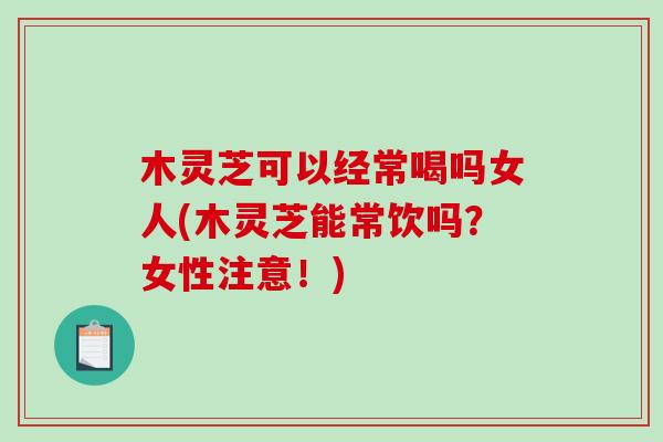 木灵芝可以经常喝吗女人(木灵芝能常饮吗？女性注意！)