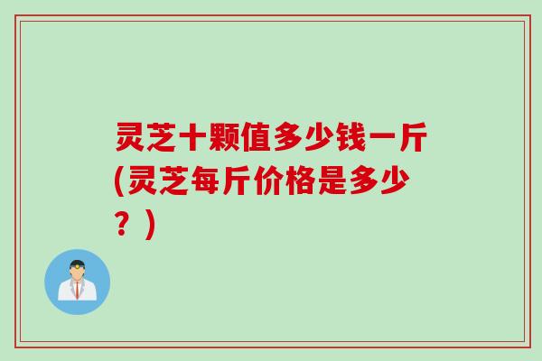 灵芝十颗值多少钱一斤(灵芝每斤价格是多少？)