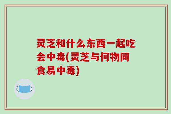 灵芝和什么东西一起吃会中毒(灵芝与何物同食易中毒)