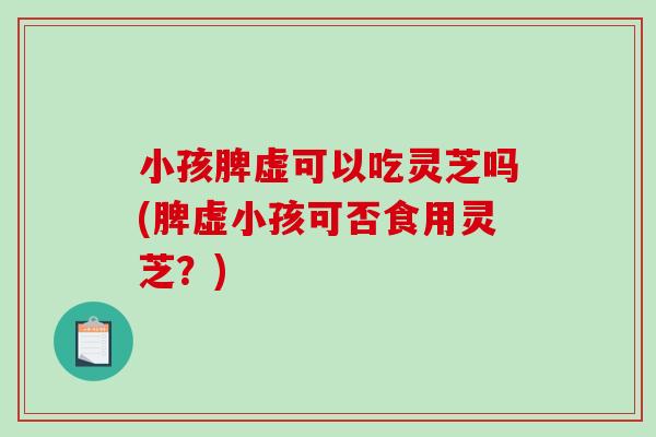 小孩脾虚可以吃灵芝吗(脾虚小孩可否食用灵芝？)