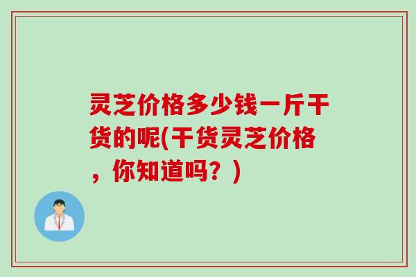 灵芝价格多少钱一斤干货的呢(干货灵芝价格，你知道吗？)