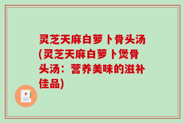 灵芝天麻白萝卜骨头汤(灵芝天麻白萝卜煲骨头汤：营养美味的滋补佳品)