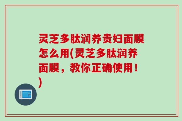 灵芝多肽润养贵妇面膜怎么用(灵芝多肽润养面膜，教你正确使用！)