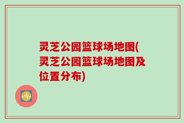 灵芝公园篮球场地图(灵芝公园篮球场地图及位置分布)