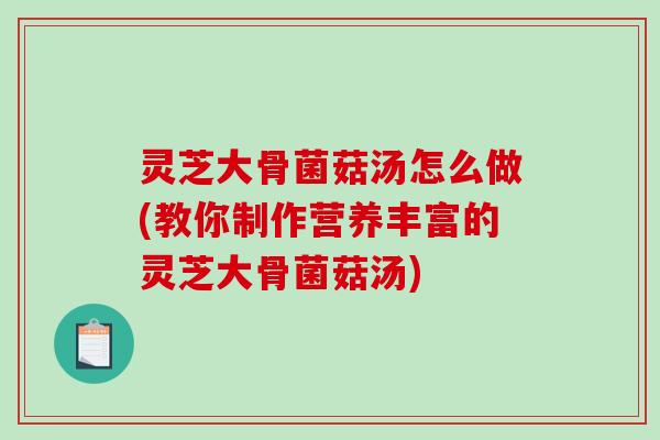 灵芝大骨菌菇汤怎么做(教你制作营养丰富的灵芝大骨菌菇汤)
