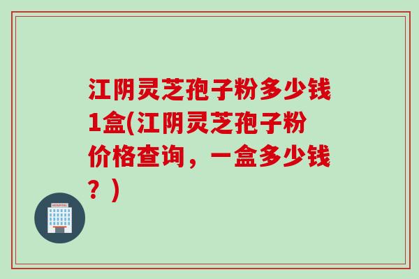 江阴灵芝孢子粉多少钱1盒(江阴灵芝孢子粉价格查询，一盒多少钱？)