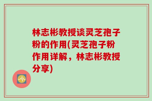 林志彬教授谈灵芝孢子粉的作用(灵芝孢子粉作用详解，林志彬教授分享)