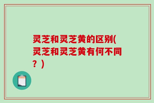 灵芝和灵芝黄的区别(灵芝和灵芝黄有何不同？)