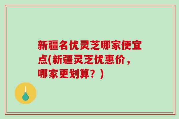 新疆名优灵芝哪家便宜点(新疆灵芝优惠价，哪家更划算？)