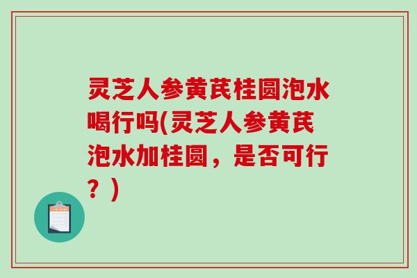灵芝人参黄芪桂圆泡水喝行吗(灵芝人参黄芪泡水加桂圆，是否可行？)