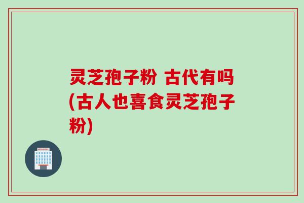灵芝孢子粉 古代有吗(古人也喜食灵芝孢子粉)