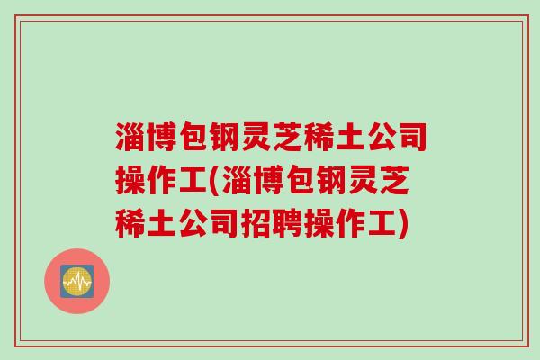 淄博包钢灵芝稀土公司操作工(淄博包钢灵芝稀土公司招聘操作工)