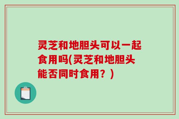 灵芝和地胆头可以一起食用吗(灵芝和地胆头能否同时食用？)