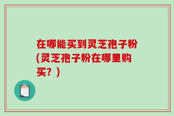在哪能买到灵芝孢子粉(灵芝孢子粉在哪里购买？)