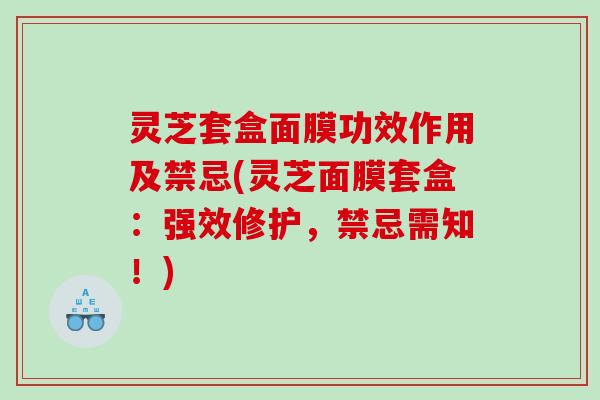 灵芝套盒面膜功效作用及禁忌(灵芝面膜套盒：强效修护，禁忌需知！)
