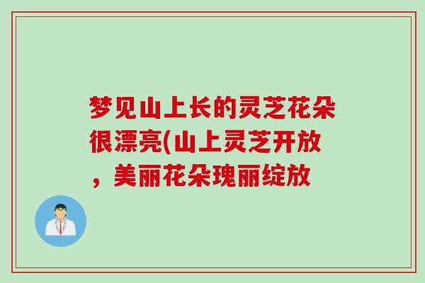 梦见山上长的灵芝花朵很漂亮(山上灵芝开放，美丽花朵瑰丽绽放