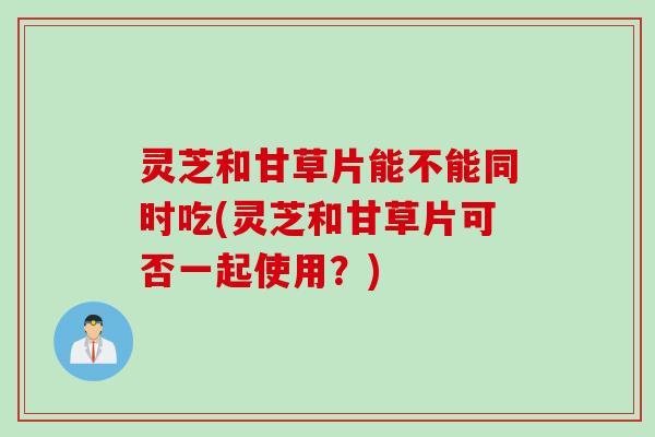 灵芝和甘草片能不能同时吃(灵芝和甘草片可否一起使用？)